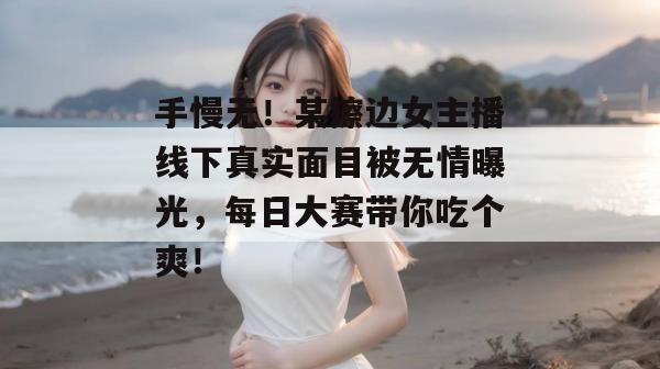 手慢无！某擦边女主播线下真实面目被无情曝光，每日大赛带你吃个爽！