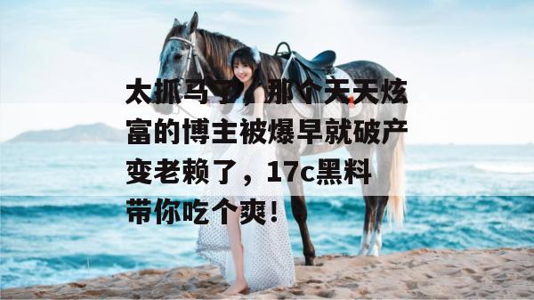 太抓马了，那个天天炫富的博主被爆早就破产变老赖了，17c黑料带你吃个爽！