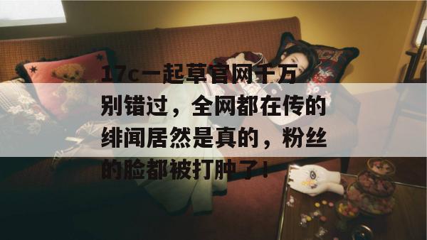 17c一起草官网千万别错过，全网都在传的绯闻居然是真的，粉丝的脸都被打肿了！