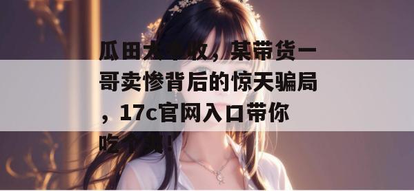 瓜田大丰收，某带货一哥卖惨背后的惊天骗局，17c官网入口带你吃个爽！