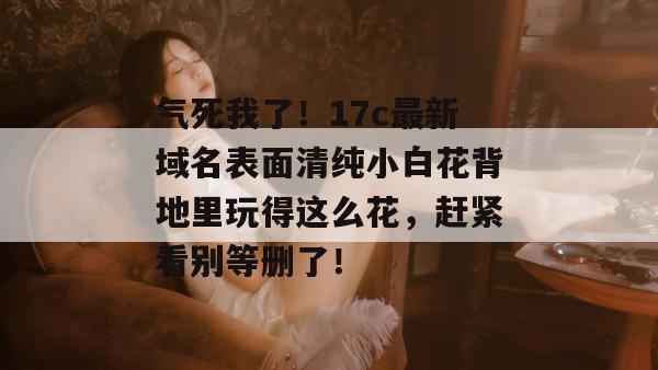 气死我了！17c最新域名表面清纯小白花背地里玩得这么花，赶紧看别等删了！