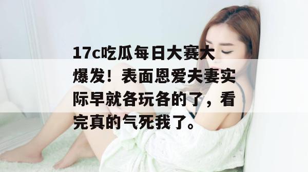 17c吃瓜每日大赛大爆发！表面恩爱夫妻实际早就各玩各的了，看完真的气死我了。