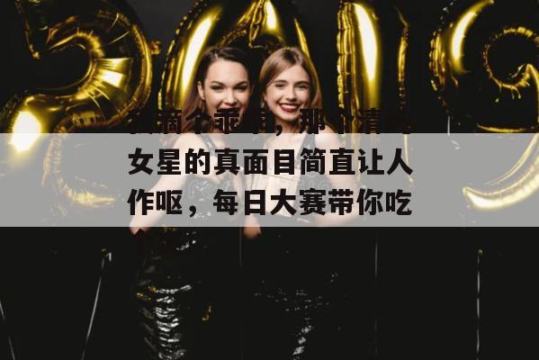 我滴个乖乖，那个清纯女星的真面目简直让人作呕，每日大赛带你吃个爽！
