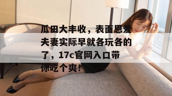 瓜田大丰收，表面恩爱夫妻实际早就各玩各的了，17c官网入口带你吃个爽！