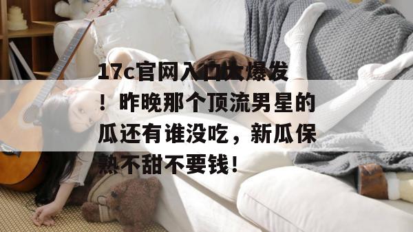 17c官网入口大爆发！昨晚那个顶流男星的瓜还有谁没吃，新瓜保熟不甜不要钱！