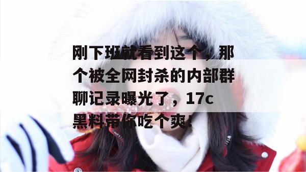 刚下班就看到这个，那个被全网封杀的内部群聊记录曝光了，17c黑料带你吃个爽！