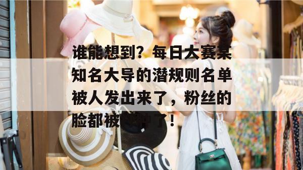 谁能想到？每日大赛某知名大导的潜规则名单被人发出来了，粉丝的脸都被打肿了！