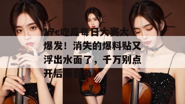 17c吃瓜每日大赛大爆发！消失的爆料贴又浮出水面了，千万别点开后果自负！