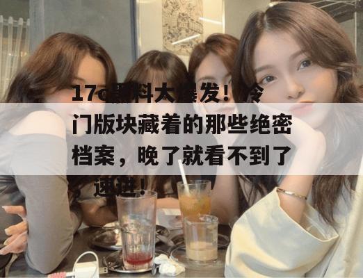 17c黑料大爆发！冷门版块藏着的那些绝密档案，晚了就看不到了，速进！